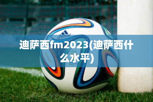 迪萨西fm2023(迪萨西什么水平)