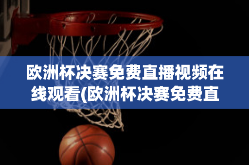 欧洲杯决赛免费直播视频在线观看(欧洲杯决赛免费直播视频在线观看高清)