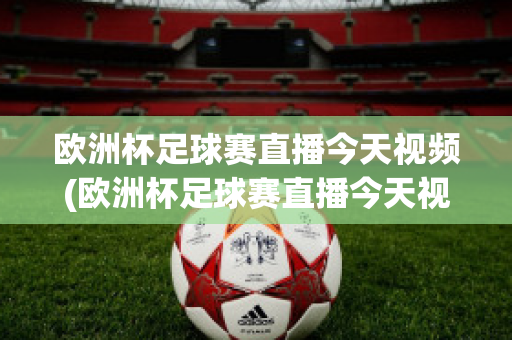 欧洲杯足球赛直播今天视频(欧洲杯足球赛直播今天视频在线观看)