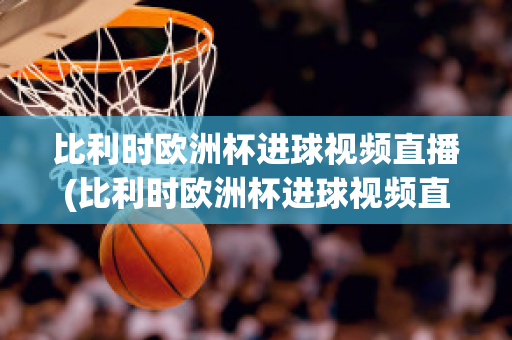 比利时欧洲杯进球视频直播(比利时欧洲杯进球视频直播在线观看)