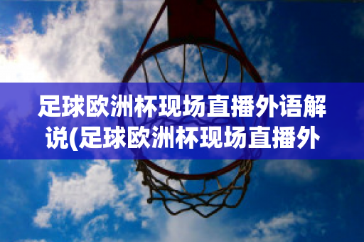 足球欧洲杯现场直播外语解说(足球欧洲杯现场直播外语解说员是谁)