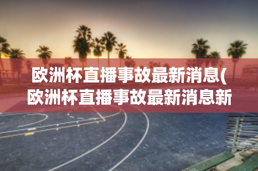 欧洲杯直播事故最新消息(欧洲杯直播事故最新消息新闻)