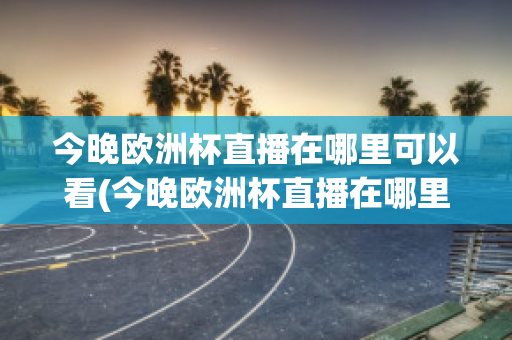 今晚欧洲杯直播在哪里可以看(今晚欧洲杯直播在哪里可以看到)