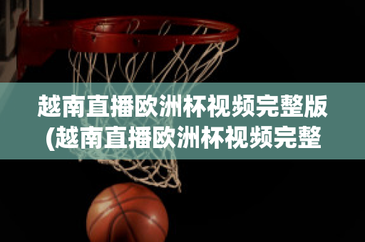 越南直播欧洲杯视频完整版(越南直播欧洲杯视频完整版在线观看)