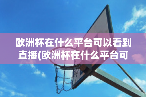 欧洲杯在什么平台可以看到直播(欧洲杯在什么平台可以看到直播呢)