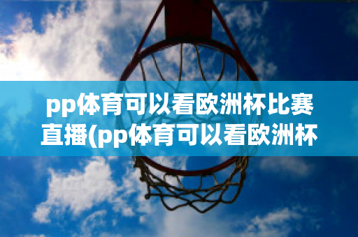 pp体育可以看欧洲杯比赛直播(pp体育可以看欧洲杯直播吧)