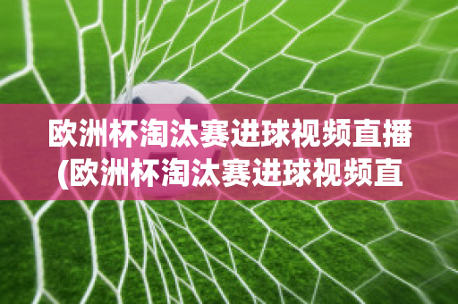 欧洲杯淘汰赛进球视频直播(欧洲杯淘汰赛进球视频直播在线观看)