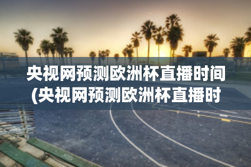 央视网预测欧洲杯直播时间(央视网预测欧洲杯直播时间是几点)