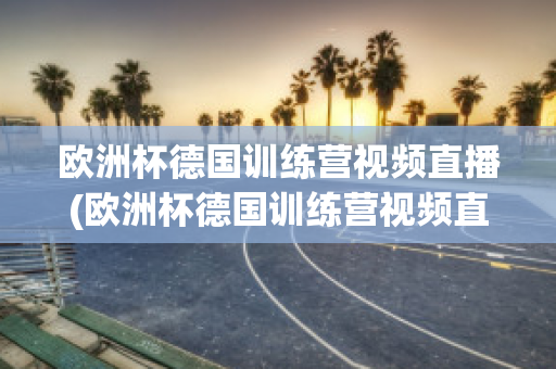 欧洲杯德国训练营视频直播(欧洲杯德国训练营视频直播在线观看)