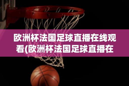 欧洲杯法国足球直播在线观看(欧洲杯法国足球直播在线观看高清)