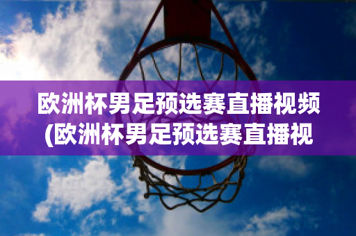 欧洲杯男足预选赛直播视频(欧洲杯男足预选赛直播视频在线观看)