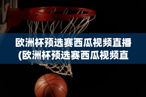 欧洲杯预选赛西瓜视频直播(欧洲杯预选赛西瓜视频直播在哪看)