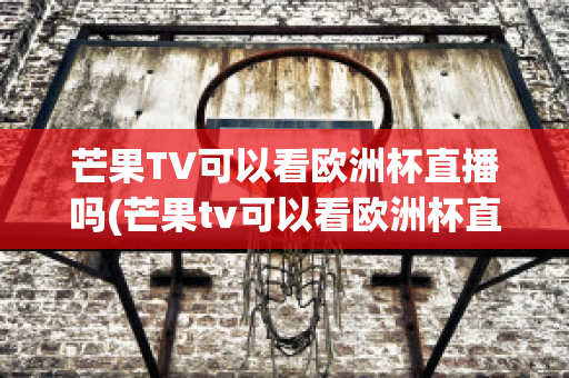 芒果TV可以看欧洲杯直播吗(芒果tv可以看欧洲杯直播吗知乎)