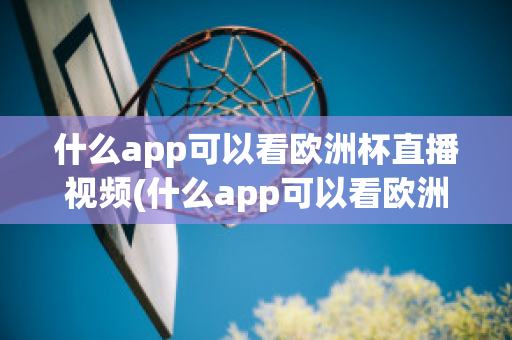 什么app可以看欧洲杯直播视频(什么app可以看欧洲杯直播视频免费)