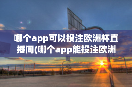 哪个app可以投注欧洲杯直播间(哪个app能投注欧洲杯)