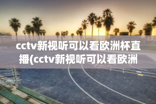 cctv新视听可以看欧洲杯直播(cctv新视听可以看欧洲杯直播回放吗)