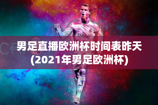 男足直播欧洲杯时间表昨天(2021年男足欧洲杯)