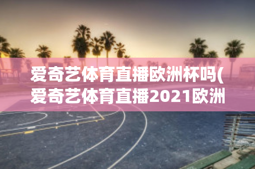 爱奇艺体育直播欧洲杯吗(爱奇艺体育直播2021欧洲杯)