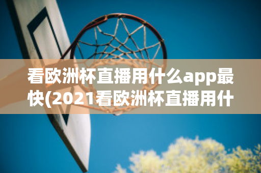 看欧洲杯直播用什么app最快(2021看欧洲杯直播用什么app)