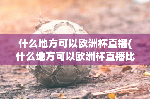 什么地方可以欧洲杯直播(什么地方可以欧洲杯直播比赛)