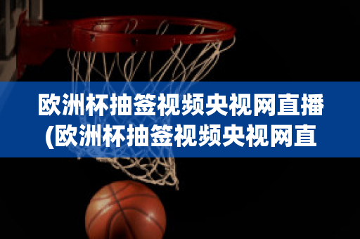 欧洲杯抽签视频央视网直播(欧洲杯抽签视频央视网直播)