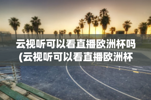 云视听可以看直播欧洲杯吗(云视听可以看直播欧洲杯吗知乎)