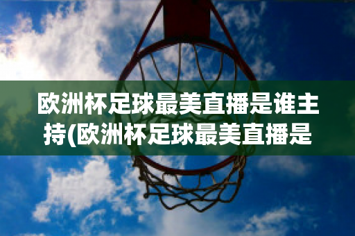 欧洲杯足球最美直播是谁主持(欧洲杯足球最美直播是谁主持的节目)