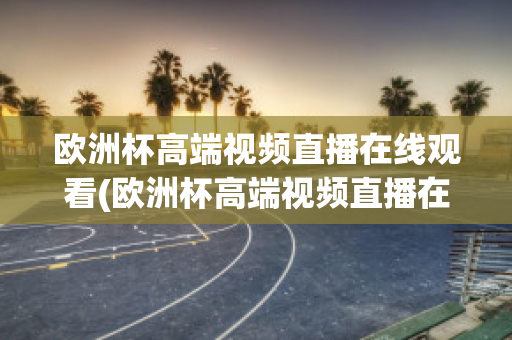 欧洲杯高端视频直播在线观看(欧洲杯高端视频直播在线观看网站)