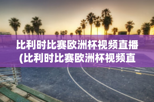 比利时比赛欧洲杯视频直播(比利时比赛欧洲杯视频直播在线观看)