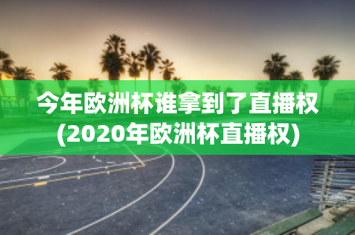 今年欧洲杯谁拿到了直播权(2020年欧洲杯直播权)