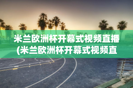 米兰欧洲杯开幕式视频直播(米兰欧洲杯开幕式视频直播在线观看)