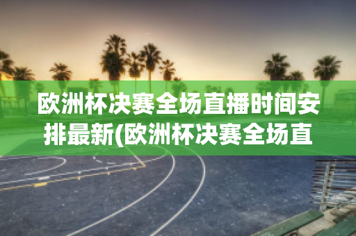 欧洲杯决赛全场直播时间安排最新(欧洲杯决赛全场直播时间安排最新)