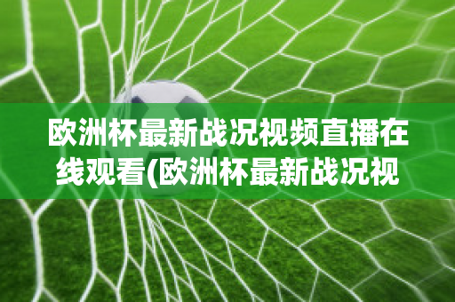 欧洲杯最新战况视频直播在线观看(欧洲杯最新战况视频直播在线观看下载)