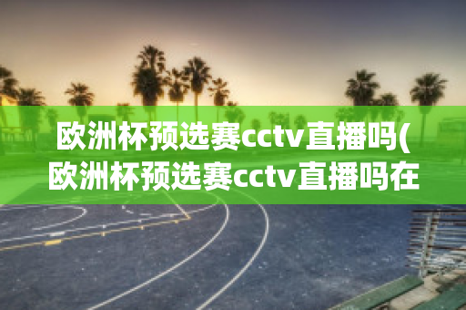 欧洲杯预选赛cctv直播吗(欧洲杯预选赛cctv直播吗在哪看)