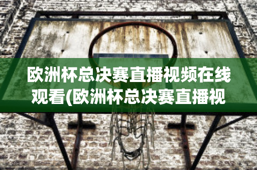 欧洲杯总决赛直播视频在线观看(欧洲杯总决赛直播视频在线观看高清)