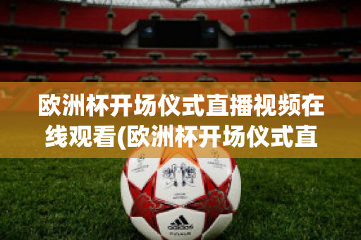 欧洲杯开场仪式直播视频在线观看(欧洲杯开场仪式直播视频在线观看高清)