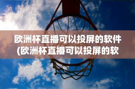 欧洲杯直播可以投屏的软件(欧洲杯直播可以投屏的软件叫什么)