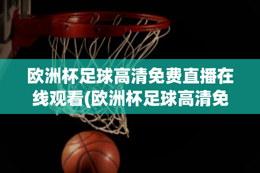 欧洲杯足球高清免费直播在线观看(欧洲杯足球高清免费直播在线观看中文)