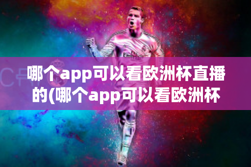 哪个app可以看欧洲杯直播的(哪个app可以看欧洲杯直播的视频)