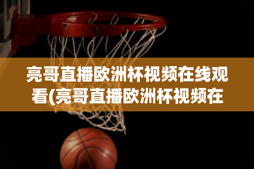 亮哥直播欧洲杯视频在线观看(亮哥直播欧洲杯视频在线观看下载)