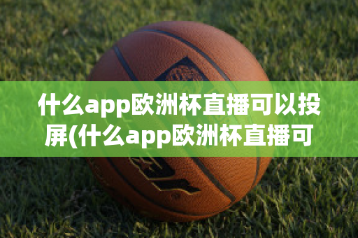 什么app欧洲杯直播可以投屏(什么app欧洲杯直播可以投屏看)