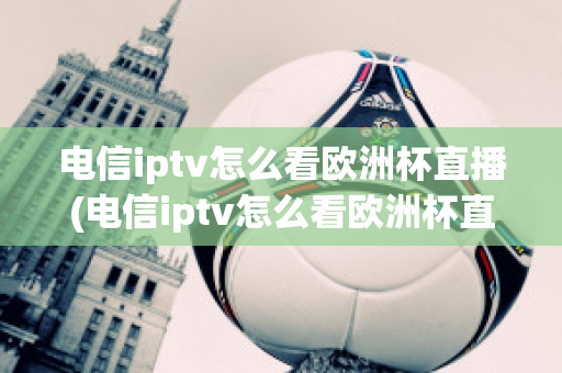 电信iptv怎么看欧洲杯直播(电信iptv怎么看欧洲杯直播节目)