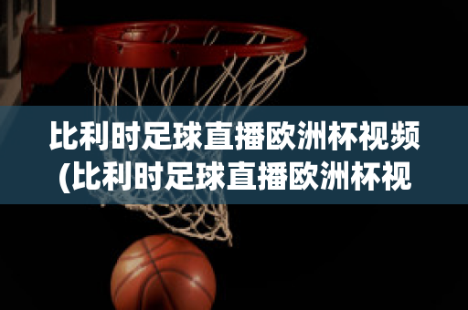 比利时足球直播欧洲杯视频(比利时足球直播欧洲杯视频在线观看)