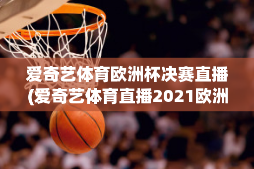 爱奇艺体育欧洲杯决赛直播(爱奇艺体育直播2021欧洲杯)