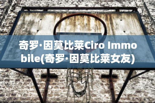 奇罗·因莫比莱Ciro Immobile(奇罗·因莫比莱女友)