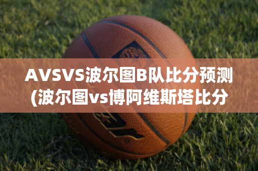 AVSVS波尔图B队比分预测(波尔图vs博阿维斯塔比分预测)