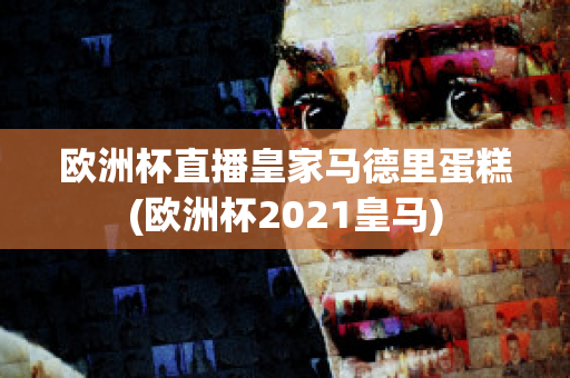 欧洲杯直播皇家马德里蛋糕(欧洲杯2021皇马)