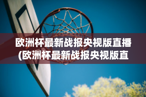 欧洲杯最新战报央视版直播(欧洲杯最新战报央视版直播在线观看)