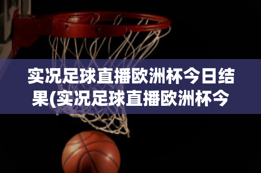 实况足球直播欧洲杯今日结果(实况足球直播欧洲杯今日结果最新)