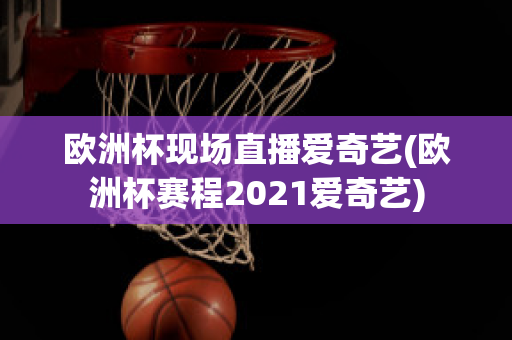 欧洲杯现场直播爱奇艺(欧洲杯赛程2021爱奇艺)